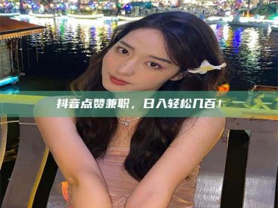 平顶山抖音点赞兼职，日入轻松几百！